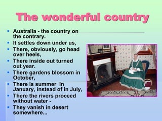 The wonderful country 
 Australia - the country on 
the contrary. 
 It settles down under us, 
 There, obviously, go head 
over heels, 
 There inside out turned 
out year. 
 There gardens blossom in 
October, 
 There is summer in 
January, instead of in July, 
 There the rivers proceed 
without water - 
 They vanish in desert 
somewhere... 
 