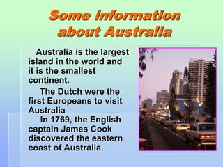 Some information 
about Australia 
Australia is the largest 
island in the world and 
it is the smallest 
continent. 
The Dutch were the 
first Europeans to visit 
Australia 
In 1769, the English 
captain James Cook 
discovered the eastern 
coast of Australia. 
 