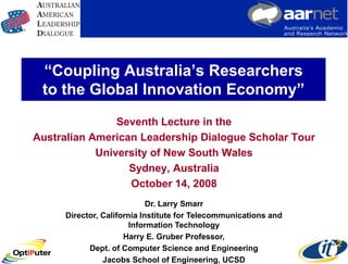 “Coupling Australia’s Researchers
 to the Global Innovation Economy”
                Seventh Lecture in the
Australian American Leadership Dialogue Scholar Tour
            University of New South Wales
                  Sydney, Australia
                  October 14, 2008
                            Dr. Larry Smarr
     Director, California Institute for Telecommunications and
                       Information Technology
                     Harry E. Gruber Professor,
           Dept. of Computer Science and Engineering
               Jacobs School of Engineering, UCSD
 