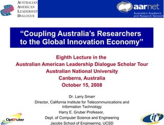 “ Coupling Australia’s Researchers  to the Global Innovation Economy” Eighth Lecture in the  Australian American Leadership Dialogue Scholar Tour Australian National University Canberra, Australia October 15, 2008 Dr. Larry Smarr Director, California Institute for Telecommunications and Information Technology Harry E. Gruber Professor,  Dept. of Computer Science and Engineering Jacobs School of Engineering, UCSD 