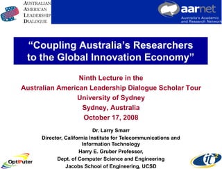 “Coupling Australia’s Researchers
 to the Global Innovation Economy”
                 Ninth Lecture in the
Australian American Leadership Dialogue Scholar Tour
                University of Sydney
                  Sydney, Australia
                  October 17, 2008
                            Dr. Larry Smarr
     Director, California Institute for Telecommunications and
                       Information Technology
                     Harry E. Gruber Professor,
           Dept. of Computer Science and Engineering
               Jacobs School of Engineering, UCSD
 