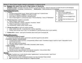 Section C: Socio-Cultural studies relating to participation in physical activity
3 (e)   Explain why sport has such a high status in Australia.
        Indicative content: Candidate responses are likely to include the following: (relevant responses not listed should be acknowledged)
        Numbered points = knowledge / understanding         Bullet points = likely development of knowledge
Context/background:-                                                                                             Do not accept:
   1. Tradition                                                                                                     Ref to convict settlement.
         Australia adopted British sports / British sports brought over in colonial times                           Sport an Australian passion or
         Australia has history or tradition of sporting success                                                     obsession.
         bush culture / culture of manliness / pioneering spirit                                                    Australia has more daylight hours
         keen to beat England in contemporary sport / ‘Pommie Bashing’ / victory of ‘Motherland’                    than UK.
                                                                                                                    Australia has more leisure time
   2. Natural resources available or accessible                                                                     than UK.
         plenty of space / vast country
      E.g. genuine wilderness / outback / beaches / mountains / desert
         variety of opportunity or varied choice
      E.g. backpacking / sailing / skiing / beach culture
   3. Climate favourable for sport and outdoor activities
          better weather than UK / it rains less than in UK (or opposites)
          Outdoor sport all year round / few or no cancellations of sporting fixtures (due to poor weather)
   4. Outdoor life or culture / sport part of Australia culture /sport part of everyday life

Political/Economic:-
   5. Government or political support
         government funding (for sport) / government uses their support as vote catcher
   6. Economic reasons / commercialism
           (comparatively) healthy economy / (comparatively) affluent nation / Australians happy to spend on sport / disposable income
           sport boosts economy
           elite sport highly commercialised
       E.g. Australian Rules Football a multi-/million (Australian) dollar industry
   7. Nation building
           sport unites country or people
           sport gives identity or ‘image’ to Australia
           sporting success gains Australia (international) recognition / ‘shop window’ effect
       E.g. Sydney Olympics (2000) – left country with legacy
Social:-
   8. Equality / Australia now a multi-cultural society / egalitarianism / anti-discrimination / sport for all
        E.g. commitment to disability sport
          disproportionate number of aboriginal people in top class Australian Rules football
          But - discrimination towards aboriginal or indigenous people
 
