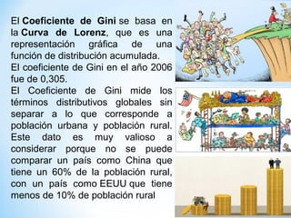 El Coeficiente  de  Gini se basa en
la Curva  de  Lorenz, que es una
representación gráfica de una
función de distribución acumulada.
El coeficiente de Gini en el año 2006
fue de 0,305.
El Coeficiente de Gini mide los
términos distributivos globales sin
separar a lo que corresponde a
población urbana y población rural.
Este dato es muy valioso a
considerar porque no se puede
comparar un país como China que
tiene un 60% de la población rural,
con un país como EEUU que tiene
menos de 10% de población rural
 