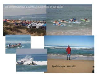 We sometimes have a big lifesaving carnival on our beach I go fishing occasionally  