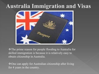 Australia Immigration and Visas
The prime reason for people flooding to Australia for
skilled immigration is because it is relatively easy to
obtain citizenship in Australia.
One can apply for Australian citizenship after living
for 4 years in the country.
 