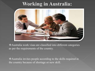 Working in Australia:
Australia work visas are classified into different categories
as per the requirements of the country.
Australia invites people according to the skills required in
the country because of shortage or new skill.
 