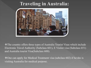 Traveling in Australia:
The country offers three types of Australia Tourist Visas which include
Electronic Travel Authority (Subclass 601), E Visitor visa (Subclass 651)
and Australia tourist Visa(Subclass 600).
One can apply for Medical Treatment visa (subclass 602) if he/she is
visiting Australia for medical purpose.
 