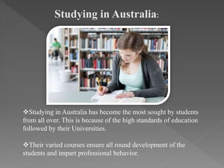 Studying in Australia:
Studying in Australia has become the most sought by students
from all over. This is because of the high standards of education
followed by their Universities.
Their varied courses ensure all round development of the
students and impart professional behavior.
 