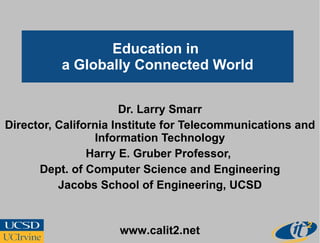 Education in  a Globally Connected World Dr. Larry Smarr Director, California Institute for Telecommunications and Information Technology Harry E. Gruber Professor,  Dept. of Computer Science and Engineering Jacobs School of Engineering, UCSD www.calit2.net 