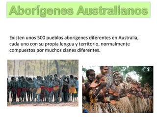  
Existen unos 500 pueblos aborígenes diferentes en Australia,
cada uno con su propia lengua y territorio, normalmente
compuestos por muchos clanes diferentes.
   
 
 