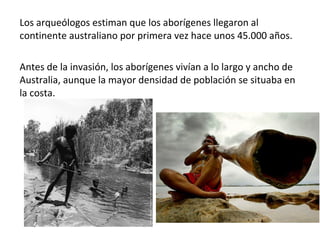 Los arqueólogos estiman que los aborígenes llegaron al
continente australiano por primera vez hace unos 45.000 años.
Antes de la invasión, los aborígenes vivían a lo largo y ancho de
Australia, aunque la mayor densidad de población se situaba en
la costa.
 