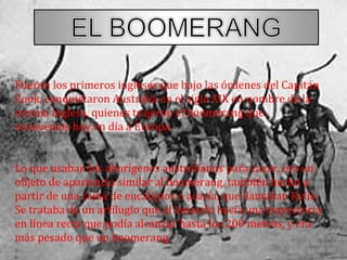 Fueron los primeros ingleses que bajo las órdenes del Capitán
Cook, conquistaron Australia en el siglo XIX en nombre de la
corona inglesa, quienes trajeron el boomerang que
conocemos hoy en día a Europa.
Lo que usaban los aborígenes australianos para cazar, era un
objeto de apariencia similar al boomerang, también hecho a
partir de una rama de eucaliptos o acacia, que llamaban Kylie.
Se trataba de un artilugio que al lanzarlo hacía una trayectoria
en línea recta que podía alcanzar hasta los 200 metros, y era
más pesado que un boomerang.
 
