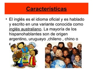 Características
• El inglés es el idioma oficial y es hablado
y escrito en una variante conocida como
inglés australiano. La mayoría de los
hispanohablantes son de origen
argentino, uruguayo ,chileno , chino o
español.
 