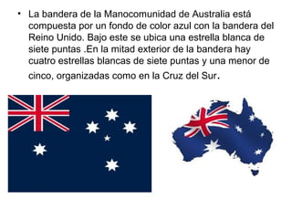 • La bandera de la Manocomunidad de Australia está
compuesta por un fondo de color azul con la bandera del
Reino Unido. Bajo este se ubica una estrella blanca de
siete puntas .En la mitad exterior de la bandera hay
cuatro estrellas blancas de siete puntas y una menor de
cinco, organizadas como en la Cruz del Sur.
 