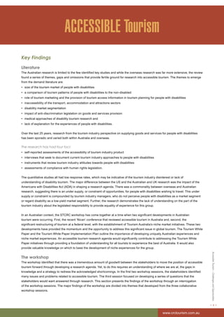 Accessible Tourism – Challenges and Opportunities 
< 9 > 
www.crctourism.com.au 
ACCESSIBLE Tourism 
Key Findings 
Literature 
The Australian research is limited to the few identified key studies and while the overseas research was far more extensive, the review 
found a series of themes, gaps and omissions that provide fertile ground for research into accessible tourism. The themes to emerge 
from the demand literature are: 
• size of the tourism market of people with disabilities 
• a comparison of tourism patterns of people with disabilities to the non-disabled 
• role of tourism marketing and the provision of tourism access information in tourism planning for people with disabilities 
• inaccessibility of the transport, accommodation and attractions sectors 
• disability market segmentation 
• impact of anti-discrimination legislation on goods and services provision 
• medical approaches of disability tourism research and 
• lack of explanation for the experiences of people with disabilities. 
Over the last 25 years, research from the tourism industry perspective on supplying goods and services for people with disabilities 
has been sporadic and varied both within Australia and overseas. 
The research has had four foci: 
• self-reported assessments of the accessibility of tourism industry product 
• interviews that seek to document current tourism industry approaches to people with disabilities 
• instruments that review tourism industry attitudes towards people with disabilities 
• assessments of compliance with human rights legislation. 
The quantitative studies all had low response rates, which may be indicative of the tourism industry disinterest or lack of 
understanding of disability tourism. The major difference between the US and the Australian and UK research was the impact of the 
Americans with Disabilities Act (ADA) in shaping a research agenda. There was a commonality between overseas and Australian 
research, suggesting there is an under supply, or constraint of opportunities, for people with disabilities wishing to travel. This under 
supply or constraint is compounded by tourism industry managers, who do not perceive people with disabilities as a market segment 
or regard disability as a low-yield market segment. Further, the research demonstrates the lack of understanding on the part of the 
tourism industry about the legislated responsibility to provide equality of experience for this group. 
In an Australian context, the STCRC workshop has come together at a time when two significant developments in Australian 
tourism were occurring. First, the recent ‘Nican’ conference that reviewed accessible tourism in Australia and, second, the 
significant restructuring of tourism at a federal level, with the establishment of Tourism Australia’s niche market initiatives. These two 
developments have provided the momentum and the opportunity to address this significant issue in global tourism. The Tourism White 
Paper and the Tourism White Paper Implementation Plan outline the importance of developing uniquely Australian experiences and 
niche market experiences. An accessible tourism research agenda would significantly contribute to addressing the Tourism White 
Paper initiatives through providing a foundation of understanding for all tourists to experience the best of Australia. It would also 
provide valuable knowledge on which to base the development of niche experiences for the group. 
The workshop 
The workshop identified that there was a tremendous amount of goodwill between the stakeholders to move the position of accessible 
tourism forward through developing a research agenda. Yet, to do this requires an understanding of where we are at, the gaps in 
knowledge and a strategy to redress the acknowledged shortcomings. In the first two workshop sessions, the stakeholders identified 
many issues and problems related to accessible tourism. The third session focused on developing a series of questions that the 
stakeholders would want answered through research. This section presents the findings of the workshop through an interrogation 
of the workshop sessions. The major findings of the workshop are divided into themes that developed from the three collaborative 
workshop sessions. 
 