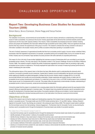 < 14 > Accessible Tourism – Challenges and Opportunities 
C H A L L E N G E S A N D O P P O RT U N I T I E S Report Two: Developing Business Case Studies for Accessible 
Tourism (2008) 
Simon Darcy, Bruce Cameron, Shane Pegg and Tanya Packer 
Background 
The realisation of economic, environmental and social benefits in the tourism industry demands an understanding of the broader 
issues of visitor accessibility. It is paramount the tourism industry appreciates all the elements that contribute towards positive visitor 
experiences and the nexus with capacity building in the industry. Visitor accessibility encompasses all tourism markets including 
seniors and people with disabilities who have been defined through accessible tourism (Darcy 2006). There are significant structural 
barriers that may constrain the experiences of this group in tourism. The research contends that one key constraint is the lack of 
information available to the broader industry which profiles successful enterprises operating in accessible tourism. 
The lack of industry awareness of organisational benefits that flow from accessible product supply in tourism remain undefined. Many 
businesses meet their legislative requirements, for example, accessible parking and accessible toilets, but do not consider the issue 
further. Industry has not connected a high standard of access provision with other elements of corporate performance. 
One reason for this is the lack of case studies highlighting the business success of enterprises which are committed to servicing the 
accessible tourism industry. The only case study in the Australian context is The Tourism Challenge: Access for All (Office of National 
Tourism 1998). This research sought to identify the profile of enterprises regarded by the research team as providing a high quality 
accessible tourism product or experience. The study employed the triple bottom line concept of measuring business performance to 
assist in developing the case studies. 
The philosophical stance of the research team is that there has been little attention paid to understanding the elements which 
comprise a successful accessible tourism enterprise. A great deal of research around sustainability has ignored social arguments, 
where ageing and disability are global demographic changes that the tourism industry needs to engage with for it to be both 
economically efficient and socially and environmentally sustainable. Greater awareness will enable industry to better plan for 
accessible tourism product development and delivery. It is noted that to this point in time, no STCRC-funded projects have considered 
these issues as part of a fundamental shift in mind-set. This project offers the opportunity to demonstrate a broader understanding of 
accessible tourism in terms of economic, social and environmental considerations. 
It should be stated that this project is considered to be a scoping project where the information gathered points the way towards further 
research offering an expanded approach in business cases. The research team documented the business case for accessible tourism 
through the development of business based case studies of successful operators offering accommodation, tourism experiences and 
hospitality by identifying the individual business performance on the triple bottom line (financial, social and environmental). 
Objectives of Study 
The aim of the research was to bring the insights and interdisciplinary expertise of the research team to develop best business practice case 
studies in accessible tourism. This project builds upon the STCRC-funded workshop held on 12 July 2005: Sydney—Setting a Research 
Agenda for Accessible Tourism. Key findings are contained in the subsequent report (Darcy 2006). This research project seeks to address 
the third prioritised outcome from that workshop: Industry Engagement—The Business Case for Accessible Tourism, by documenting the 
business case for accessible tourism through the development of business based case studies of successful operators. 
The objectives of the research project were to: 
• document the business case for accessible tourism through the development of business based case studies of successful operators 
• identify examples of ‘best practice’ in delivery of accessible tourism product 
• identify the key indicators or key result areas to measure the business case, social case and environmental case 
• develop and refine a Business Case Instrument to reflect the key result areas and facilitate data collection 
• collect information and document each business case, social case and environmental case 
• use innovative methods of information presentation to present the above measured information 
• develop an innovative format to present the case studies to industry to demonstrate the benefits to the triple bottom line for the 
provision of inclusive tourism practices. 
 