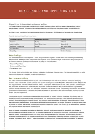 < 16 > Accessible Tourism – Challenges and Opportunities 
C H A L L E N G E S A N D O P P O RT U N I T I E S Stage three: data analysis and report writing 
This stage applied a common base-line methodology to each business, on top of which the research team explored different 
approaches and methods. The research identified key measures which reflect best business practice in accessible tourism. 
As Table 4 shows, the research identified businesses delivering excellence in accessible tourism across a range of parameters. 
Table 4: Business Case Study Parameters 
Tourism Sub-group Ownership Structure Location/Scope 
Transport Public National 
Accommodation Local Government Queensland 
Destination Experiences Private New South Wales 
Tour Operators Victoria 
Hospitality Western Australia 
Key Findings 
The research developed a BCI comprising a series of key indicators or key result areas to reflect good business practice meeting 
the components of the triple bottom line concept, reflecting a call for the tourism industry to adopt universal design principles as a 
foundation to achieving greater social sustainability as part of the triple bottom line: 
• Financial Report Card 
• Environmental Report Card 
• Social Report Card 
The purpose of this technical report is to document and present the Business Case Instrument. The business case studies are to be 
used for refereed journal articles and conference presentations. 
Recommendations 
The use of business cases for accessible tourism is an underdeveloped area in Australia, with one instance of identifying 
business cases in accessible tourism available: ‘The Tourism Challenge: Access for All’ (Office of National Tourism 1998) and this 
has only provided an overview of the businesses. There is a perception that accessible tourism is ‘low yield’ due to a stereotype 
that people with disabilities have significantly less disposable income and are more likely to be dependent on a government 
pension. This has often been raised as a deterrent to investment in accessible tourism. Unfortunately, this view has also affected 
government tourism marketing authorities, who on the whole have not responded to their responsibilities of providing equitable 
access to tourism experiences. 
Until examples of good business practice are identified and promoted, the industry cannot be guided with any certainty as to the 
benefits in providing expanded accessible tourism products. This research project attempted to add additional information about 
business cases offering a good accessible product. Key measures or indicators were to be developed and operationalised to assist 
the understanding of what enablers are required for accessible tourism businesses. The insights provided by the analysis will be used 
to promote the benefits of accessible tourism product provision to the tourism industry. The industry will be better informed and better 
able to plan for delivery of accessible tourism product. 
While the number of businesses included in this research is small, this project is a scoping study designed to point the way to 
additional research which would expand upon the key measures identified as important and informative. Future research directions 
are bullet pointed, following the conclusion. The Delphi group identified the participant businesses as offering a high degree of 
accessible tourism experience. The sample was developed across tourism sectors, ownership structures and geographic location. 
However, the transport sector, which is a major component in accessible tourism, did not contribute a component to the research. 
 