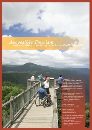 A ccessible Tourism: understanding an evolving aspect of Australian tourism 
Acknowledgements 
The Sustainable Tourism Cooperative 
Research Centre, established and supported 
under the Australian Government’s 
Cooperative Research Centres Program, 
funded this research. First published in 
Australia in 2008 by CRC for Sustainable 
Tourism Pty Ltd. 
Cover & content images courtesy of 
• Tourism Queensland 
• Tourism New South Wales Image Library 
• Simon Darcy – Associate Professor, 
Faculty of Business University of 
Technology Sydney 
Printed in Australia by 
Bundall Printing (Gold Coast, Qld) 
Design and layout by 
Sandygraphics Pty Ltd 
art@sandygraphics.com.au 
STCRC would like to thank the contributors 
below for their generosity in supplying the 
images within this booklet 
• Tourism Queensland 
• Simon Darcy – Associate Professor, 
Faculty of Business University of 
Technology Sydney 
 