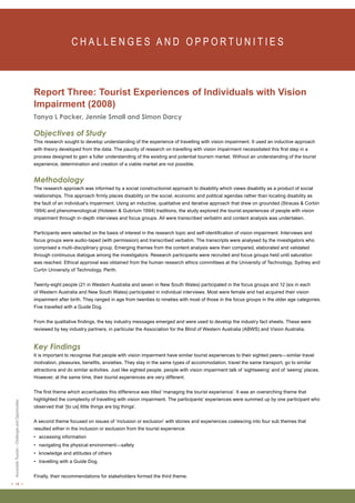 < 18 > Accessible Tourism – Challenges and Opportunities 
C H A L L E N G E S A N D O P P O RT U N I T I E S Report Three: Tourist Experiences of Individuals with Vision 
Impairment (2008) 
Tanya L Packer, Jennie Small and Simon Darcy 
Objectives of Study 
This research sought to develop understanding of the experience of travelling with vision impairment. It used an inductive approach 
with theory developed from the data. The paucity of research on travelling with vision impairment necessitated this first step in a 
process designed to gain a fuller understanding of the existing and potential tourism market. Without an understanding of the tourist 
experience, determination and creation of a viable market are not possible. 
Methodology 
The research approach was informed by a social constructionist approach to disability which views disability as a product of social 
relationships. This approach firmly places disability on the social, economic and political agendas rather than locating disability as 
the fault of an individual’s impairment. Using an inductive, qualitative and iterative approach that drew on grounded (Strauss & Corbin 
1994) and phenomenological (Holstein & Gubrium 1994) traditions, the study explored the tourist experiences of people with vision 
impairment through in-depth interviews and focus groups. All were transcribed verbatim and content analysis was undertaken. 
Participants were selected on the basis of interest in the research topic and self-identification of vision impairment. Interviews and 
focus groups were audio-taped (with permission) and transcribed verbatim. The transcripts were analysed by the investigators who 
comprised a multi-disciplinary group. Emerging themes from the content analysis were then compared, elaborated and validated 
through continuous dialogue among the investigators. Research participants were recruited and focus groups held until saturation 
was reached. Ethical approval was obtained from the human research ethics committees at the University of Technology, Sydney and 
Curtin University of Technology, Perth. 
Twenty-eight people (21 in Western Australia and seven in New South Wales) participated in the focus groups and 12 (six in each 
of Western Australia and New South Wales) participated in individual interviews. Most were female and had acquired their vision 
impairment after birth. They ranged in age from twenties to nineties with most of those in the focus groups in the older age categories. 
Five travelled with a Guide Dog. 
From the qualitative findings, the key industry messages emerged and were used to develop the industry fact sheets. These were 
reviewed by key industry partners, in particular the Association for the Blind of Western Australia (ABWS) and Vision Australia. 
Key Findings 
It is important to recognise that people with vision impairment have similar tourist experiences to their sighted peers—similar travel 
motivation, pleasures, benefits, anxieties. They stay in the same types of accommodation, travel the same transport, go to similar 
attractions and do similar activities. Just like sighted people, people with vision impairment talk of ‘sightseeing’ and of ‘seeing’ places. 
However, at the same time, their tourist experiences are very different. 
The first theme which accentuates this difference was titled ‘managing the tourist experience’. It was an overarching theme that 
highlighted the complexity of travelling with vision impairment. The participants’ experiences were summed up by one participant who 
observed that ‘[to us] little things are big things’. 
A second theme focused on issues of ‘inclusion or exclusion’ with stories and experiences coalescing into four sub themes that 
resulted either in the inclusion or exclusion from the tourist experience: 
• accessing information 
• navigating the physical environment—safety 
• knowledge and attitudes of others 
• travelling with a Guide Dog. 
Finally, their recommendations for stakeholders formed the third theme. 
 
