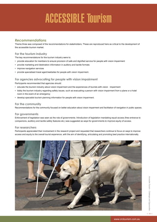 Accessible Tourism – Challenges and Opportunities 
< 19 > 
www.crctourism.com.au 
ACCESSIBLE Tourism 
Recommendations 
Theme three was composed of the recommendations for stakeholders. These are reproduced here as critical to the development of 
the accessible tourism market. 
For the tourism industry 
The key recommendations for the tourism industry were to: 
• provide education for members to ensure provision of safe and dignified service for people with vision impairment 
• provide marketing and destination information in auditory and tactile formats 
• improve navigation services 
• provide specialised travel agent/websites for people with vision impairment. 
For agencies advocating for people with vision impairment 
Participants recommended that agencies should: 
• educate the tourism industry about vision impairment and the experiences of tourists with vision impairment 
• lobby the tourism industry regarding safety issues, such as evacuating a person with vision impairment from a plane or a hotel 
room in the event of an emergency 
• develop specialist tourism planning information for people with vision impairment. 
For the community 
Recommendations for the community focused on better education about vision impairment and facilitation of navigation in public spaces. 
For governments 
Enforcement of legislation was seen as the role of governments. Introduction of legislation mandating equal access (free entrance to 
companions, auditory and tactile safety features etc.) was suggested as ways for governments to improve equity of access. 
For researchers 
Participants appreciated their involvement in the research project and requested that researchers continue to focus on ways to improve 
access and equity to the overall tourist experience, with the aim of identifying, articulating and promoting best practice internationally. 
 