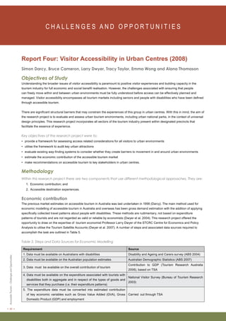 < 20 > Accessible Tourism – Challenges and Opportunities 
C H A L L E N G E S A N D O P P O RT U N I T I E S Report Four: Visitor Accessibility in Urban Centres (2008) 
Simon Darcy, Bruce Cameron, Larry Dwyer, Tracy Taylor, Emma Wong and Alana Thomason 
Objectives of Study 
Understanding the broader issues of visitor accessibility is paramount to positive visitor experiences and building capacity in the 
tourism industry for full economic and social benefit realisation. However, the challenges associated with ensuring that people 
can freely move within and between urban environments must be fully understood before access can be effectively planned and 
managed. Visitor accessibility encompasses all tourism markets including seniors and people with disabilities who have been defined 
through accessible tourism. 
There are significant structural barriers that may constrain the experiences of this group in urban centres. With this in mind, the aim of 
the research project is to evaluate and assess urban tourism environments, including urban national parks, in the context of universal 
design principles. This research project incorporates all sectors of the tourism industry present within designated precincts that 
facilitate the essence of experience. 
Key objectives of the research project were to: 
• provide a framework for assessing access related considerations for all visitors to urban environments 
• utilise the framework to audit key urban attractions 
• evaluate existing way-finding systems to consider whether they create barriers to movement in and around urban environments 
• estimate the economic contribution of the accessible tourism market 
• make recommendations on accessible tourism to key stakeholders in urban centres. 
Methodology 
Within this research project there are two components that use different methodological approaches. They are: 
1. Economic contribution; and 
2. Accessible destination experiences. 
Economic contribution 
The previous market estimates on accessible tourism in Australia was last undertaken in 1998 (Darcy). The main method used for 
economic modelling of accessible tourism in Australia and overseas has been gross demand estimation with the addition of applying 
specifically collected travel patterns about people with disabilities. These methods are rudimentary, not based on expenditure 
patterns of tourists and are not regarded as valid or reliable by economists (Dwyer et al. 2004). This research project offered the 
opportunity to draw on the expertise of tourism economist Professor Larry Dwyer of the STCRC Centre for Economics and Policy 
Analysis to utilise the Tourism Satellite Accounts (Dwyer et al. 2007). A number of steps and associated data sources required to 
accomplish the task are outlined in Table 5. 
Table 5: Steps and Data Sources for Economic Modelling 
Requirement Source 
1. Data must be available on Australians with disabilities Disability and Ageing and Carers survey (ABS 2004) 
2. Data must be available on the Australian population estimates Australian Demographic Statistics (ABS 2007) 
3. Data must be available on the overall contribution of tourism 
Contribution to GDP (Tourism Research Australia 
2006), based on TSA 
4. Data must be available on the expenditure associated with tourists with 
disabilities both in aggregate and in respect of the types of goods and 
services that they purchase (i.e. their expenditure patterns) 
National Visitor Survey (Bureau of Tourism Research 
2003) 
5. The expenditure data must be converted into estimated contribution 
of key economic variables such as Gross Value Added (GVA), Gross 
Domestic Product (GDP) and employment 
Carried out through TSA 
 