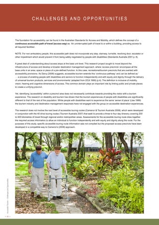 < 22 > Accessible Tourism – Challenges and Opportunities 
C H A L L E N G E S A N D O P P O RT U N I T I E S The foundation for accessibility can be found in the Australian Standards for Access and Mobility, which defines the concept of a 
continuous accessible path of travel (access way) as: ‘An uninterrupted path of travel to or within a building, providing access to 
all required facilities’. 
NOTE: For non-ambulatory people, this accessible path does not incorporate any step, stairway, turnstile, revolving door, escalator or 
other impediment which would prevent it from being safely negotiated by people with disabilities (Standards Australia 2001 p. 8). 
A great deal of understanding about access stops at the base unit level. This research project sought to move beyond the 
infrastructure of access and develop a broader destination management approach, where ‘access precincts’ encompass all the 
base units in an area, space or place of a pre-defined function. In this case, recreational/tourism precincts that are overlaid with 
accessibility provisions. As Darcy (2006) suggests, accessible tourism extends this ‘continuous pathway’ and can be defined as ‘ 
… a process of enabling people with disabilities and seniors to function independently and with equity and dignity through the delivery 
of universal tourism products, services and environments’ (adapted from OCA 1999) (p.4). The definition is inclusive of mobility, 
vision, hearing and cognitive dimensions of access. The common domain plays an important role by linking public and private places 
to create a unifying precinct. 
Yet, identifying ‘accessibility’ within a precinct area does not necessarily contribute towards providing the visitor with a tourism 
experience. The research on disability and tourism has shown that the tourism experiences of people with disabilities are significantly 
different to that of the rest of the population. While people with disabilities want to experience the same ‘sense of place’ (Lew 1989) 
the tourism industry and destination management responses have not engaged with the group on accessible destination experiences. 
The research does not involve the next level of accessible touring routes (Cameron & Tourism Australia 2008), which were developed 
in conjunction with the 40 drive touring routes (Tourism Australia 2007) that seek to provide a three to four day itinerary covering 200 
to 400 kilometres of travel through regional and/or metropolitan areas. Assessments for the accessible touring route drew together 
the required access information to allow an individual to function independently and with equity and dignity along the route. For the 
purposes of this study, specific accessible touring route information was not compiled but the proposed access precincts have been 
developed in a compatible way to Cameron’s (2008) approach. 
 