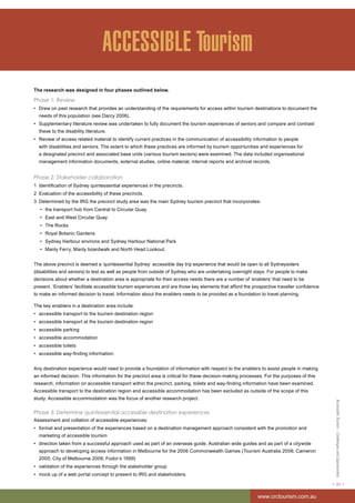 Accessible Tourism – Challenges and Opportunities 
< 23 > 
www.crctourism.com.au 
ACCESSIBLE Tourism 
The research was designed in four phases outlined below. 
Phase 1: Review 
• Drew on past research that provides an understanding of the requirements for access within tourism destinations to document the 
needs of this population (see Darcy 2006). 
• Supplementary literature review was undertaken to fully document the tourism experiences of seniors and compare and contrast 
these to the disability literature. 
• Review of access related material to identify current practices in the communication of accessibility information to people 
with disabilities and seniors. The extent to which these practices are informed by tourism opportunities and experiences for 
a designated precinct and associated base units (various tourism sectors) were examined. The data included organisational 
management information documents, external studies, online material, internal reports and archival records. 
Phase 2: Stakeholder collaboration 
1 Identification of Sydney quintessential experiences in the precincts. 
2 Evaluation of the accessibility of these precincts. 
3 Determined by the IRG the precinct study area was the main Sydney tourism precinct that incorporates: 
• the transport hub from Central to Circular Quay 
• East and West Circular Quay 
• The Rocks 
• Royal Botanic Gardens 
• Sydney Harbour environs and Sydney Harbour National Park 
• Manly Ferry, Manly boardwalk and North Head Lookout. 
The above precinct is deemed a ‘quintessential Sydney’ accessible day trip experience that would be open to all Sydneysiders 
(disabilities and seniors) to test as well as people from outside of Sydney who are undertaking overnight stays. For people to make 
decisions about whether a destination area is appropriate for their access needs there are a number of ‘enablers’ that need to be 
present. ‘Enablers’ facilitate accessible tourism experiences and are those key elements that afford the prospective traveller confidence 
to make an informed decision to travel. Information about the enablers needs to be provided as a foundation to travel planning. 
The key enablers in a destination area include: 
• accessible transport to the tourism destination region 
• accessible transport at the tourism destination region 
• accessible parking 
• accessible accommodation 
• accessible toilets 
• accessible way-finding information. 
Any destination experience would need to provide a foundation of information with respect to the enablers to assist people in making 
an informed decision. This information for the precinct area is critical for these decision-making processes. For the purposes of this 
research, information on accessible transport within the precinct, parking, toilets and way-finding information have been examined. 
Accessible transport to the destination region and accessible accommodation has been excluded as outside of the scope of this 
study. Accessible accommodation was the focus of another research project. 
Phase 3: Determine quintessential accessible destination experiences 
Assessment and collation of accessible experiences: 
• format and presentation of the experiences based on a destination management approach consistent with the promotion and 
marketing of accessible tourism 
• direction taken from a successful approach used as part of an overseas guide, Australian wide guides and as part of a citywide 
approach to developing access information in Melbourne for the 2006 Commonwealth Games (Tourism Australia 2006; Cameron 
2000; City of Melbourne 2006; Fodor’s 1999) 
• validation of the experiences through the stakeholder group 
• mock up of a web portal concept to present to IRG and stakeholders. 
 