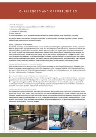 < 24 > Accessible Tourism – Challenges and Opportunities 
C H A L L E N G E S A N D O P P O RT U N I T I E S Phase 4: Web portal 
• determined best practice web accessibility based on W3C and WAI protocols 
• constructed and tested website 
• Presentation to stakeholders 
• launch of live site 
• provision for feedback on the accessible destination experiences and the usefulness of the experience to consumers. 
No previous research has evaluated information provision and this research project provides an opportunity to assess people’s 
satisfaction with this approach to information provision. 
Data collection instruments 
Accessibility is based on four broad dimensions of access—mobility, vision, hearing and cognitive disabilities. For the purposes of 
the study, the population is people who have access needs. The research project builds on accessible destination experiences that 
are already offered by organisations for recreation, the arts or tourism. To this point, a great deal of accessible tourism research 
has focused on people with mobility needs. However, there has been recent research into the tourism experiences of people with 
vision impairments (Packer, Small & Darcy 2006), people who are deaf or hearing impaired (HREOC & HMAA 2005) and a great 
deal can be learnt from the work of the recreation sector with people with cognitive disabilities. The research project drew together 
existing sources of information about access, best-practice examples of formulating products, and evidence about how to meet the 
accessibility market’s needs, and applied this to the specified precinct area. The data collection methods used includes: 
Access audit/management information systems 
Audit using accredited access auditors through the ACAA (www.access.asn.au) and directed by a combination of the generic and 
specific contemporary best practice (Cameron 2000; City of Melbourne 2006; Villamanta Publishing 1997). Disability Action Plans 
and relevant official documents of individual organisations were reviewed so as to not replicate previous work and provide a realistic 
time frame and consideration of the budget of the project. 
Semi-structured interviews with key precinct stakeholders 
The interviews were designed to elicit the interviewee’s ideas and opinions regarding issues, innovations, constraints, enablers and 
possible solutions to accessibility in their precincts on organ or as Asians and/or attractions. This provided in-depth knowledge of 
how key providers manage accessibility within their precincts. This method allowed the researchers to explore unexpected facts 
or attitudes in relation to accessibility. An ongoing snowballing approach was used where interviews identified new possibilities of 
accessible infrastructure, enablers and accessible destination experiences. 
Observation research of precinct areas 
This involves both participant observation and unobtrusive observation of tourist behaviour in public spaces to monitor how people 
engage with an area, space or place within urban precincts. The latter enabled the researchers to better understand how people with 
disabilities use their surroundings including products and services. This observation involved the researchers photographing people’s 
behaviour such as the directions they take or are forced to take (as a consequence of constraints) and browsing behaviour. Various 
locations were randomly visited at different times. Inferences and judgment were made by the researchers regarding the observed 
behaviour of people following ‘continuous pathways’. 
Sydney’s Museum of Contemporary Art Photo: Emma Wong Accessible public transport at the Sydney Paralympics 2000 Photo: Fiona Darcy 
 