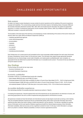 < 26 > Accessible Tourism – Challenges and Opportunities 
C H A L L E N G E S A N D O P P O RT U N I T I E S Data analysis 
As stated, this research project developed an access overlay for precinct operations and the marketing of the precinct experience 
to people with disabilities. This involved taking complex technical information based on the Building Codes of Australia (1996) and 
the Australian Standards (Standards Australia 1992, 1993, 2001) and transforming this information into spatial and experiential 
dimensions. A number of contemporary approaches (Tourism Australia, 2006; Cameron, 2000; City of Melbourne 2006; Fodor’s 
1999) were reviewed in conjunction with the IRG. 
The foundation of the base level of the hierarchy is encompassed by a broad understanding of the sectors of the tourism industry with 
direction taken from Leiper (2003) and Weaver & Oppermann (2000) as: 
• marketing specialist/travel agencies 
• carrier sector/transportation 
• accommodation 
• hospitality 
• attractions 
• tour operator 
• coordinating 
• miscellaneous/merchandisers. 
Each infrastructure unit, access precinct and accessible tourism route incorporates audited examples from each sector that formed 
the basis of developing a ‘sense of place’ for the particular context. This information was viewed through appropriate theoretical 
frameworks such as universal design; social model of disability; and market position (profitability/yield). Upon completion, an 
appropriate format was determined to present the information as an ‘accessible tourism product’. The precise format was determined 
during the research process. 
Key Findings 
The key findings can be split into two major areas: 
• Economic Contribution; and 
• Accessible Destination Experiences 
Economic contribution 
In Australia in 2003-04, it is estimated those tourists with a disability: 
• Spent between $8034.68 million and $11980.272 million; 
• Contributed between $ 3075.5243 million and $4580.219 million to Tourism Gross Value Added (12.27% - 15.60 % of total tourism GVA); 
• Contributed between $ 3885.168 million and $5787.435 million to Tourism Gross Domestic Product (11.02% - 16.41% of total); 
and sustained between 51,820 and 77,495 direct jobs in the tourism industry (11.6%- 17.3% of direct tourism employment). 
Accessible destination experiences 
The methodology identified 18 accessible destination experiences (outlined in Table 6). 
In reviewing the experiences, it became apparent that most of the experiences are only appropriate for one dimension of access, with 
some being appropriate for two and a number of experiences being appropriate for all dimensions of access. 
All experiences included are those that domestic and international tourists and day-trippers would seek out during a visit to Sydney. 
They are accessible destination experiences that are quintessentially Sydney. Most visitors would seek information about those 
experiences either before they travel to Sydney or before they attempt to visit the attraction. The Internet is identified as a growing 
source of information and the vast majority of Sydney’s experiences benefit from Internet-based accessing of their information. 
Information availability, detail and accuracy can be a significant constraint to travel. It is the way in which information is conveyed, 
which can present a constraint. Website accessibility is critical to inclusive organisational practice. 
 