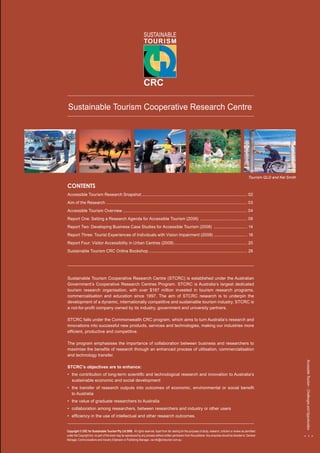 Accessible Tourism – Challenges and Opportunities 
< 1 > 
ACCESSIBLE Tourism 
Accessible Tourism – Challenges and Opportunities 
Sustainable Tourism Cooperative Research Centre 
CONTENTS 
Accessible Tourism Research Snapshot.............................................................................................. 02 
Aim of the Research............................................................................................................................. 03 
Accessible Tourism Overview.............................................................................................................. 04 
Report One: Setting a Research Agenda for Accessible Tourism (2006) .......................................... 08 
Report Two: Developing Business Case Studies for Accessible Tourism (2008) ............................. . 14 
Report Three: Tourist Experiences of Individuals with Vision Impairment (2008) ............................. . 18 
Report Four: Visitor Accessibility in Urban Centres (2008)................................................................. 20 
Sustainable Tourism CRC Online Bookshop ...................................................................................... 28 
Sustainable Tourism Cooperative Research Centre (STCRC) is established under the Australian 
Government’s Cooperative Research Centres Program. STCRC is Australia’s largest dedicated 
tourism research organisation, with over $187 million invested in tourism research programs, 
commercialisation and education since 1997. The aim of STCRC research is to underpin the 
development of a dynamic, internationally competitive and sustainable tourism industry. STCRC is 
a not-for-profit company owned by its industry, government and university partners. 
STCRC falls under the Commonwealth CRC program, which aims to turn Australia’s research and 
innovations into successful new products, services and technologies, making our industries more 
efficient, productive and competitive. 
The program emphasises the importance of collaboration between business and researchers to 
maximise the benefits of research through an enhanced process of utilisation, commercialisation 
and technology transfer. 
STCRC’s objectives are to enhance: 
• the contribution of long-term scientific and technological research and innovation to Australia’s 
sustainable economic and social development 
• the transfer of research outputs into outcomes of economic, environmental or social benefit 
to Australia 
• the value of graduate researchers to Australia 
• collaboration among researchers, between researchers and industry or other users 
• efficiency in the use of intellectual and other research outcomes. 
Copyright © CRC for Sustainable Tourism Pty Ltd 2008. All rights reserved. Apart from fair dealing for the purposes of study, research, criticism or review as permitted 
under the Copyright Act, no part of this book may be reproduced by any process without written permission from the publisher. Any enquiries should be directed to: General 
Manager, Communications and Industry Extension or Publishing Manager, via info@crctourism.com.au. 
< 1 > 
Tourism QLD and Kel Smith 
 