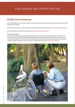 < 28 > Accessible Tourism – Challenges and Opportunities 
C H A L L E N G E S A N D O P P O RT U N I T I E S 
STCRC Online Bookshop 
Here at Sustainable Tourism Cooperative Research Centre (STCRC), we produce cutting-edge research reports on all aspects of the 
Australian tourism industry. 
In 2008, we decided to make our research available for free download through our online bookshop www.crctourism.com.au/bookshop. 
For further information and full technical reports, visit www.crctourism.com.au/bookshop. 
Technical Reports 
The STCRC technical report series present data and its analysis, meta-studies and conceptual studies and are considered to be 
of value to industry, government and researchers. These reports have not been subjected to an external peer review process. As 
such, the scientific accuracy and merit of the research reported is the responsibility of the researchers and authors, who should be 
contacted for specific clarifications of any content. Author contact details can be found at www.crctourism.com.au. 
Tourism QLD 
 