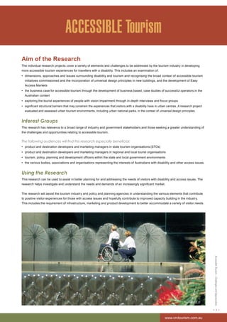 Accessible Tourism – Challenges and Opportunities 
< 3 > 
www.crctourism.com.au 
ACCESSIBLE Tourism 
Aim of the Research 
The individual research projects cover a variety of elements and challenges to be addressed by the tourism industry in developing 
more accessible tourism experiences for travellers with a disability. This includes an examination of: 
• dimensions, approaches and issues surrounding disability and tourism and recognising the broad context of accessible tourism 
initiatives commissioned and the incorporation of universal design principles in new buildings, and the development of Easy 
Access Markets 
• the business case for accessible tourism through the development of business based, case studies of successful operators in the 
Australian context 
• exploring the tourist experiences of people with vision impairment through in-depth interviews and focus groups 
• significant structural barriers that may constrain the experiences that visitors with a disability have in urban centres. A research project 
evaluated and assessed urban tourism environments, including urban national parks, in the context of universal design principles. 
Interest Groups 
The research has relevance to a broad range of industry and government stakeholders and those seeking a greater understanding of 
the challenges and opportunities relating to accessible tourism. 
The following audiences will find this research especially beneficial: 
• product and destination developers and marketing managers in state tourism organisations (STOs) 
• product and destination developers and marketing managers in regional and local tourist organisations 
• tourism, policy, planning and development officers within the state and local government environments 
• the various bodies, associations and organisations representing the interests of Australians with disability and other access issues. 
Using the Research 
This research can be used to assist in better planning for and addressing the needs of visitors with disability and access issues. The 
research helps investigate and understand the needs and demands of an increasingly significant market. 
The research will assist the tourism industry and policy and planning agencies in understanding the various elements that contribute 
to positive visitor experiences for those with access issues and hopefully contribute to improved capacity building in the industry. 
This includes the requirement of infrastructure, marketing and product development to better accommodate a variety of visitor needs. 
Tourism QLD 
 