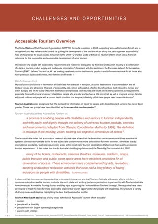 < 4 > Accessible Tourism – Challenges and Opportunities 
C H A L L E N G E S A N D O P P O RT U N I T I E S Accessible Tourism Overview 
The United Nations World Tourism Organization (UNWTO) formed a resolution in 2005 supporting ‘accessible tourism for all’ and is 
recognised as a key reference document for guiding the development of the tourism sector along the path of greater accessibility.1 
Also of importance for equal access to tourism is the UNWTO’s Global Code of Ethics for Tourism (1999) which sets a frame of 
reference for the responsible and sustainable development of world tourism. 
The reason why people with accessibility requirements are not served adequately by the travel and tourism industry is a combination 
of a lack of tourism product supply and inadequate information.2 Consistent with this sentiment, the European Network for Accessible 
Tourism (ENAT) defines ‘Tourism for All’ as ‘making travel and tourism destinations, products and information suitable for all those who 
have particular accessibility needs, their families and friends’ 3. 
ENAT observes that: 
Physical access and access to information are often less than adequate in transport, at tourist destinations, in accommodation and all 
kinds of venues and attractions. This lack of accessibility has a direct and negative effect on tourist numbers (both inbound to Europe and 
within Europe) and on the quality of tourism destinations and products. Many tourists and would-be travellers experience access problems, 
especially those with physical or sensory disabilities, people who are older and perhaps a little more frail, as well as pregnant women, families 
with small children and people with a chronic health condition or a temporary disability. All of these people need ‘accessible tourism’4. 
Tourism Australia also recognises that ‘the demand for information on travel for people with disabilities (and seniors) has never been 
greater. These two groups have been identified as the accessible tourism market’5. 
Tourism Australia defines Accessible Tourism as: 
… a process of enabling people with disabilities and seniors to function independently 
and with equity and dignity through the delivery of universal tourism products, services 
and environments (adapted from Olympic Co-ordination Authority 1999). The definition 
is inclusive of the mobility, vision, hearing and cognitive dimensions of access’6. 
Tourism Australia states that a number of research studies have shown that the Australian tourism environment has a number of 
systemic constraints that make travel for the accessible tourism market more difficult than for other travellers. It believes that by 
international standards, ‘Australia has precinct areas within most major tourism destinations that provide high quality accessible 
tourism experiences’. It also notes that due to Australia’s building regulations and the Disability Discrimination Act, 1992: 
… many of the hotels, restaurants, cinemas, theatres, museums, stadiums, shops, 
public transport and public open space areas have excellent provisions for all 
dimensions of access. These environments are complemented by arts, recreation, 
sporting and outdoor recreation activities that have had a long history of having 
inclusions for people with disabilities. Tourism Australia 
It observes that there are many opportunities to develop this segment and that Tourism Australia will support efforts to inform 
consumers about accessible tourism products. As such, state and territory tourism organisations in partnership with Tourism Australia 
have developed Accessible Touring Routes and Day trips, supporting the ‘National Road Tourism Strategy’. These guides have been 
developed to meet the need for more accessible experiential tourism opportunities for people with disabilities. They feature a variety 
of driving routes and day trips highlighting the best that Australia has to offer. 
Tourism New South Wales has a fairly broad definition of Accessible Tourism which includes7: 
• seniors 
• people with a disability 
• people from non English speaking backgrounds 
• parents with children 
1www.accessibletourism.org 2 www.ossate.org/doc_resources/OSSATE_Market&Stakeholder%20Analysis_Public_Version_Fina..pdf 3www.accessibletourism.org 4 http://www.accessibletourism.org  