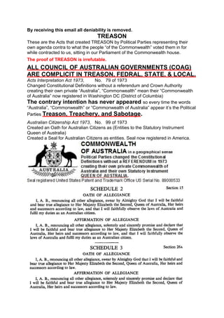 By receiving this email all deniability is removed.
TREASON
These are the Acts that created TREASON by Political Parties representing their
own agenda contra to what the people “of the Commonwealth” voted them in for
while contracted to us, sitting in our Parliament of the Commonwealth house.
The proof of TREASON is irrefutable.
ALL COUNCIL OF AUSTRALIAN GOVERNMENTS (COAG)
ARE COMPLICIT IN TREASON, FEDRAL, STATE, & LOCAL.
Acts Interpretation Act 1973, No. 79 of 1973
Changed Constitutional Definitions without a referendum and Crown Authority
creating their own private “Australia”, “Commonwealth” mean their “Commonwealth
of Australia” now registered in Washington DC (District of Columbia)
The contrary intention has never appeared so every time the words
“Australia”, “Commonwealth” or “Commonwealth of Australia” appear it’s the Political
Parties Treason, Treachery, and Sabotage.
Australian Citizenship Act 1973, No. 99 of 1973
Created an Oath for Australian Citizens as (Entities to the Statutory Instrument
Queen of Australia)
Created a Seal for Australian Citizens as entities. Seal now registered in America.
 