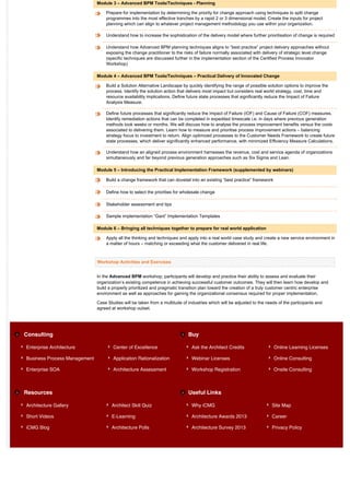 Module 3 – Advanced BPM Tools/Techniques - Planning

                                  Prepare for implementation by determining the priority for change approach using techniques to split change
                                  programmes into the most effective tranches by a rapid 2 or 3 dimensional model. Create the inputs for project
                                  planning which can align to whatever project management methodology you use within your organization.

                                  Understand how to increase the sophistication of the delivery model where further prioritisation of change is required

                                  Understand how Advanced BPM planning techniques aligns to “best practice” project delivery approaches without
                                  exposing the change practitioner to the risks of failure normally associated with delivery of strategic level change
                                  (specific techniques are discussed further in the implementation section of the Certified Process Innovator
                                  Workshop)

                              Module 4 – Advanced BPM Tools/Techniques – Practical Delivery of Innovated Change

                                  Build a Solution Alternative Landscape by quickly identifying the range of possible solution options to improve the
                                  process. Identify the solution action that delivers most impact but considers real world strategy, cost, time and
                                  resource availability implications. Define future state processes that significantly reduce the Impact of Failure
                                  Analysis Measure.

                                  Define future processes that significantly reduce the Impact of Failure (IOF) and Cause of Failure (COF) measures.
                                  Identify remediation actions that can be completed in expedited timescale i.e. in days where previous generation
                                  methods took weeks or months. We will discuss how to analyse the process improvement benefits versus the costs
                                  associated to delivering them. Learn how to measure and prioritise process improvement actions – balancing
                                  strategy focus to investment to return. Align optimized processes to the Customer Needs Framework to create future
                                  state processes, which deliver significantly enhanced performance, with minimized Efficiency Measure Calculations.

                                  Understand how an aligned process environment harnesses the revenue, cost and service agenda of organizations
                                  simultaneously and far beyond previous generation approaches such as Six Sigma and Lean.

                              Module 5 – Introducing the Practical Implementation Framework (supplemented by webinars)

                                  Build a change framework that can dovetail into an existing “best practice” framework

                                  Define how to select the priorities for wholesale change

                                  Stakeholder assessment and tips

                                  Sample implementation “Gant” Implementation Templates

                              Module 6 – Bringing all techniques together to prepare for real world application

                                  Apply all the thinking and techniques and apply into a real world case study and create a new service environment in
                                  a matter of hours – matching or exceeding what the customer delivered in real life.



                              Workshop Activities and Exercises


                              In the Advanced BPM workshop, participants will develop and practice their ability to assess and evaluate their
                              organization’s existing competence in achieving successful customer outcomes. They will then learn how develop and
                              build a properly prioritized and pragmatic transition plan toward the creation of a truly customer centric enterprise
                              environment as well as approaches for gaining the organizational consensus required for proper implementation.

                              Case Studies will be taken from a multitude of industries which will be adjusted to the needs of the participants and
                              agreed at workshop outset.




Consulting                                                                   Buy

Enterprise Architecture               Center of Excellence                     Ask the Architect Credits                  Online Learning Licenses

Business Process Management           Application Rationalization              Webinar Licenses                           Online Consulting

Enterprise SOA                        Architecture Assessment                  Workshop Registration                      Onsite Consulting



Resources                                                                    Useful Links

Architecture Gallery                 Architect Skill Quiz                      Why iCMG                                 Site Map

Short Videos                         E-Learning                                Architecture Awards 2013                 Career

iCMG Blog                            Architecture Polls                        Architecture Survey 2013                 Privacy Policy
 