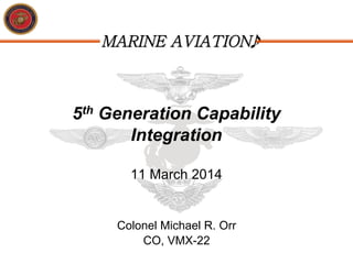 MARINE AVIATION
5th Generation Capability
Integration
11 March 2014
Colonel Michael R. Orr
CO, VMX-22
 