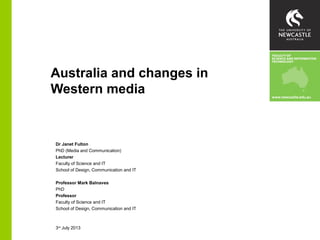Australia and changes in
Western media
Dr Janet Fulton
PhD (Media and Communication)
Lecturer
Faculty of Science and IT
School of Design, Communication and IT
Professor Mark Balnaves
PhD
Professor
Faculty of Science and IT
School of Design, Communication and IT
3rd
July 2013
 