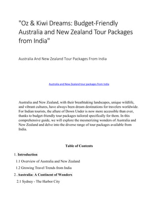 "Oz & Kiwi Dreams: Budget-Friendly
Australia and New Zealand Tour Packages
from India"
Australia And New Zealand Tour Packages From India
Australia and New Zealand tour packages from India
Australia and New Zealand, with their breathtaking landscapes, unique wildlife,
and vibrant cultures, have always been dream destinations for travelers worldwide.
For Indian tourists, the allure of Down Under is now more accessible than ever,
thanks to budget-friendly tour packages tailored specifically for them. In this
comprehensive guide, we will explore the mesmerizing wonders of Australia and
New Zealand and delve into the diverse range of tour packages available from
India.
Table of Contents
1. Introduction
1.1 Overview of Australia and New Zealand
1.2 Growing Travel Trends from India
2. Australia: A Continent of Wonders
2.1 Sydney - The Harbor City
 