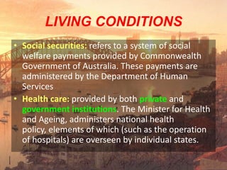 LIVING CONDITIONS
• Social securities: refers to a system of social
  welfare payments provided by Commonwealth
  Government of Australia. These payments are
  administered by the Department of Human
  Services
• Health care: provided by both private and
  government institutions. The Minister for Health
  and Ageing, administers national health
  policy, elements of which (such as the operation
  of hospitals) are overseen by individual states.
 