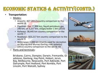 • Transportation:
   – Modes:
       • Airports: 467 (2012)country comparison to the
         world:18
       • Pipelines: Gas 27,900 km; liquid petroleum gas
         240 km; oil 3,257 km; oil/gas/water 1 km (2010)
       • Railways: 38,445 km country comparison to the
         world: 7
       • Roadways: 823,217 km country comparison to the
         world: 9
       • Waterways: 2,000 km (mainly used for recreation
         on Murray and Murray-Darling river systems)
         (2011) country comparison to the world: 43
   – Ports and terminals:

      Brisbane, Cairns, Dampier, Darwin, Fremantle, Gl
      adstone, Geelong, Hay Point, Hobart, Jervis
      Bay, Melbourne, Newcastle, Port Adelaide, Port
      Dalrymple, Port Hedland, Port Kembla, Port
      Lincoln, Port Walcott, Sydney
 