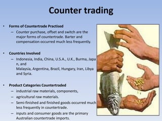 Counter trading
•   Forms of Countertrade Practised
     – Counter purchase, offset and switch are the
        major forms of countertrade. Barter and
        compensation occurred much less frequently.

•   Countries Involved
     – Indonesia, India, China, U.S.A., U.K., Burma, Japa
       n, and
       Malaysia, Argentina, Brazil, Hungary, Iran, Libya
       and Syria.

•   Product Categories Countertraded
     – industrial raw materials, components,
     – agricultural raw materials.
     – Semi-finished and finished goods occurred much
        less frequently in countertrade.
     – inputs and consumer goods are the primary
        Australian countertrade imports.
 