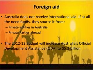 Foreign aid
• Australia does not receive international aid. If at all
  the need funds, they source it from:
  – Private entities in Australia
  – Private Parties abroad


• The 2012-13 Budget will increase Australia’s Official
  Development Assistance (ODA) to $5.2 billion
 