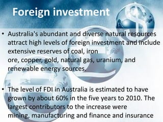 Foreign investment
• Australia's abundant and diverse natural resources
  attract high levels of foreign investment and include
  extensive reserves of coal, iron
  ore, copper, gold, natural gas, uranium, and
  renewable energy sources.

• The level of FDI in Australia is estimated to have
  grown by about 60% in the five years to 2010. The
  largest contributors to the increase were
  mining, manufacturing and finance and insurance
 