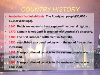 COUNTRY HISTORY
• Australia's first inhabitants: The Aboriginal people(50,000 -
  60,000 years ago).
• 1640: Dutch are known to have explored the coastal regions .
• 1770: Captain James Cook is credited with Australia's discovery.
• 1788: The first European settlement in Australia.
• 1830: established as a penal colony with the no. of free settlers
  increasing.
• 1852: Transportation of convicts to the eastern colonies was
  abolished.
• 1868: Transportation of convicts to the western colonies was
  abolished.
 