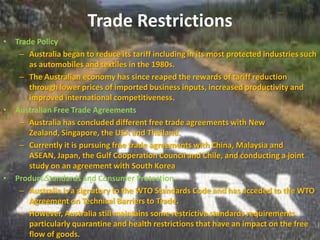 Trade Restrictions
•   Trade Policy
     – Australia began to reduce its tariff including in its most protected industries such
        as automobiles and textiles in the 1980s.
     – The Australian economy has since reaped the rewards of tariff reduction
        through lower prices of imported business inputs, increased productivity and
        improved international competitiveness.
•   Australian Free Trade Agreements
     – Australia has concluded different free trade agreements with New
        Zealand, Singapore, the USA and Thailand.
     – Currently it is pursuing free trade agreements with China, Malaysia and
        ASEAN, Japan, the Gulf Cooperation Council and Chile, and conducting a joint
        study on an agreement with South Korea
•   Product Standards and Consumer Protection
     – Australia is a signatory to the WTO Standards Code and has acceded to the WTO
        Agreement on Technical Barriers to Trade.
     – However, Australia still maintains some restrictive standards requirements
        particularly quarantine and health restrictions that have an impact on the free
        flow of goods.
 