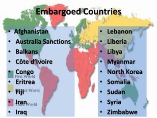 Embargoed Countries
•   Afghanistan           •   Lebanon
•   Australia Sanctions   •   Liberia
•   Balkans               •   Libya
•   Côte d’Ivoire         •   Myanmar
•   Congo                 •   North Korea
•   Eritrea               •   Somalia
•   Fiji                  •   Sudan
•   Iran                  •   Syria
•   Iraq                  •   Zimbabwe
 