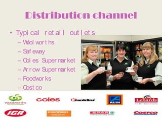 Distribution channel
• Typi cal r et ai l out l et s
  – W w t hs
     ool or
  – Saf ew ay
  – C es Super m ket
     ol            ar
  – Ar r ow Super m ket
                   ar
  – Foodw ks
           or
  – C co
     ost
 