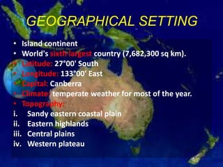 GEOGRAPHICAL SETTING
• Island continent
• World's sixth largest country (7,682,300 sq km).
• Latitude: 27°00' South
• Longitude: 133°00' East
• Capital: Canberra
• Climate: temperate weather for most of the year.
• Topography:
i. Sandy eastern coastal plain
ii. Eastern highlands
iii. Central plains
iv. Western plateau
 
