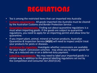 REGULATIONS
• Tea is among the restricted items that can imported into Australia
• Customs requirements: All goods imported into Australia must be cleared
  by the Australian Customs and Border Protection Service .
• Quarantine requirements: Finding out about quarantine regulations is a
  must when importing goods. If the goods are subject to quarantine
  regulations, you need to apply for an importing permit and allow time for
  quarantine.
• If you import plant, animal, mineral or human products, Australian
  Quarantine & Inspection Service (AQIS) will need to inspect and/or treat
  your products for pests or diseases.
• Assistance for importers: Investigate whether concessions are available
  for your import. Concession schemes may allow you to import goods for
  free, at a reduced rate or on a deferred duty payment.
• Labelling requirements: You may need to label your imported goods in a
  certain way, in addition to the general labelling regulations set out by
  the Competition and Consumer Act 2010 (CCA).
 