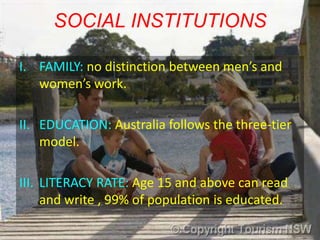 SOCIAL INSTITUTIONS

I. FAMILY: no distinction between men’s and
   women’s work.

II. EDUCATION: Australia follows the three-tier
    model.

III. LITERACY RATE: Age 15 and above can read
     and write , 99% of population is educated.
 